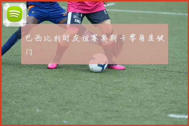 巴西比利时友谊赛奥斯卡零角度破门