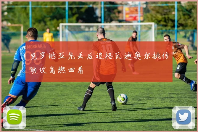 克罗地亚先丢后追格瓦迪奥尔挑传助攻高燃回看