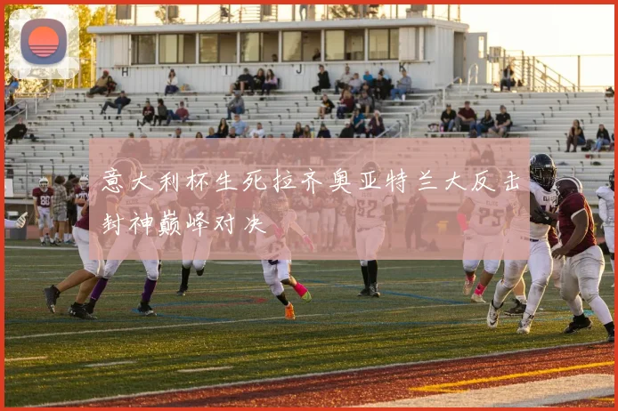 意大利杯生死拉齐奥亚特兰大反击封神巅峰对决