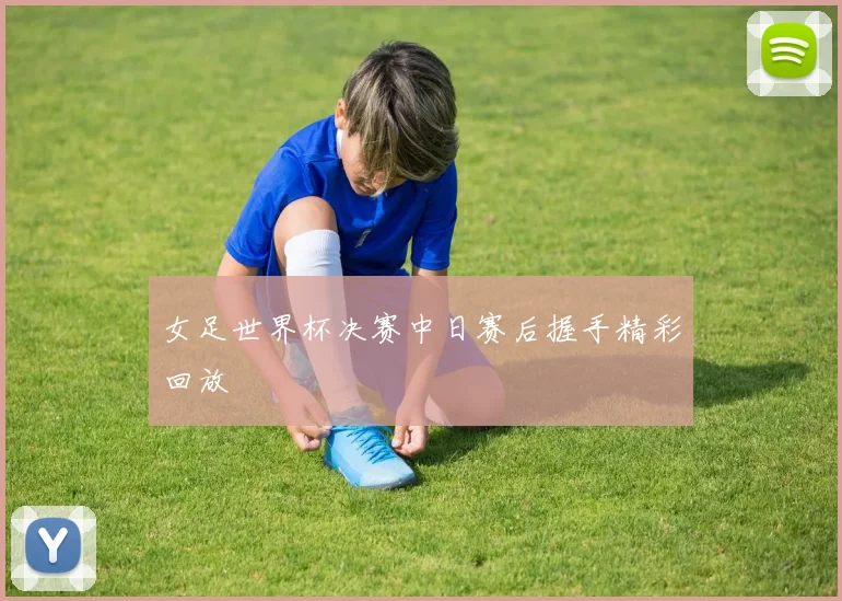 女足世界杯决赛中日赛后握手精彩回放