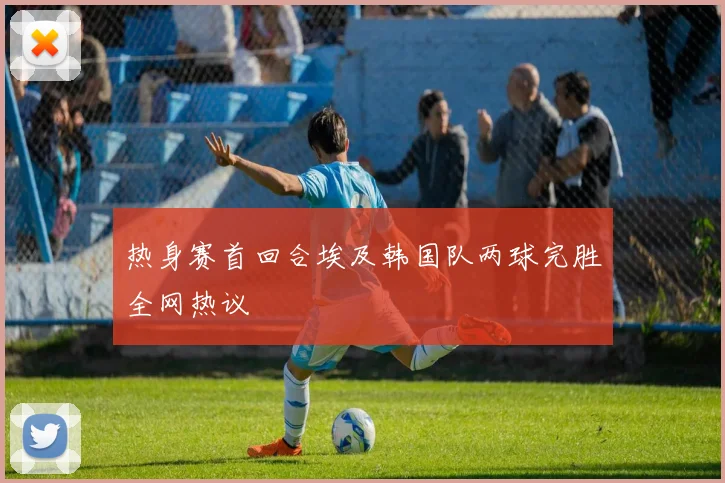 热身赛首回合埃及韩国队两球完胜全网热议