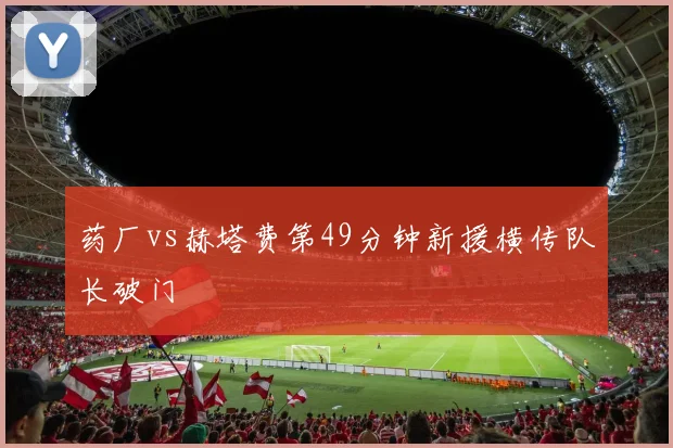 药厂vs赫塔费第49分钟新援横传队长破门