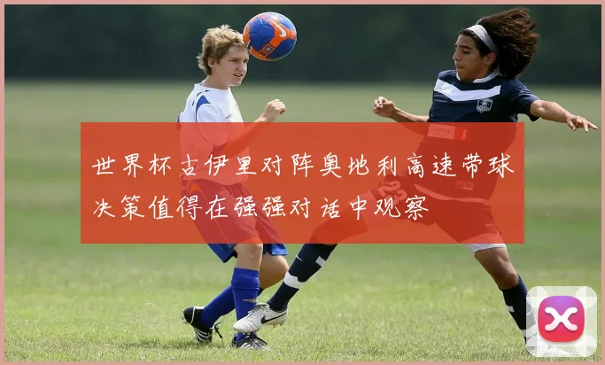 世界杯古伊里对阵奥地利高速带球决策值得在强强对话中观察