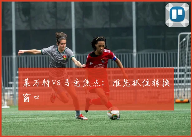 莱万特vs马竞焦点：谁先抓住转换窗口