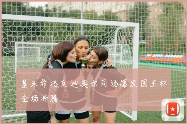 基米希格瓦迪奥尔同场爆发国王杯全场沸腾
