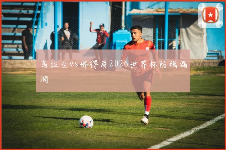 乌拉圭vs佛得角2026世界杯防线漏洞