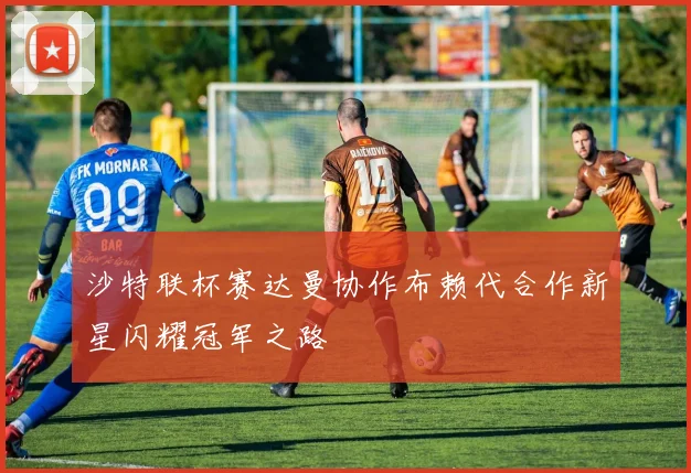沙特联杯赛达曼协作布赖代合作新星闪耀冠军之路