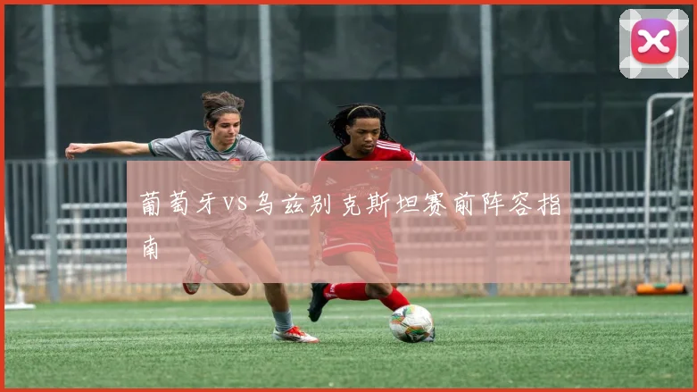 葡萄牙vs乌兹别克斯坦赛前阵容指南